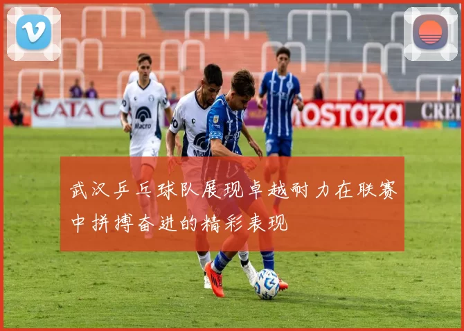 武汉乒乓球队展现卓越耐力在联赛中拼搏奋进的精彩表现