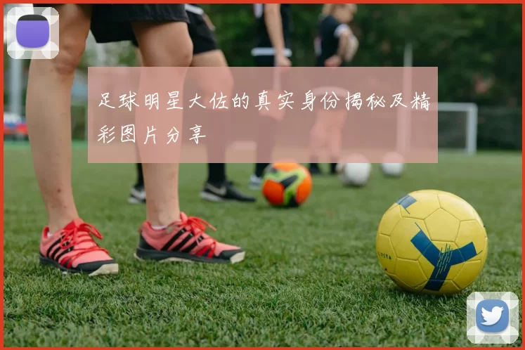 足球明星大佐的真实身份揭秘及精彩图片分享