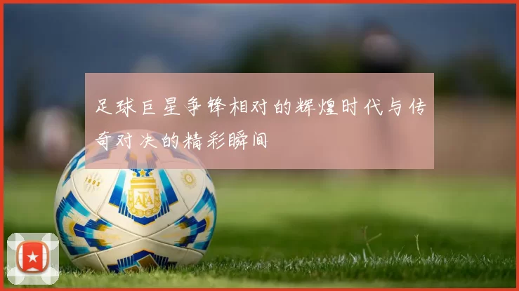 足球巨星争锋相对的辉煌时代与传奇对决的精彩瞬间