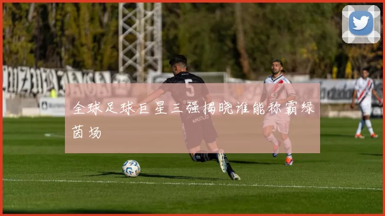 全球足球巨星三强揭晓谁能称霸绿茵场
