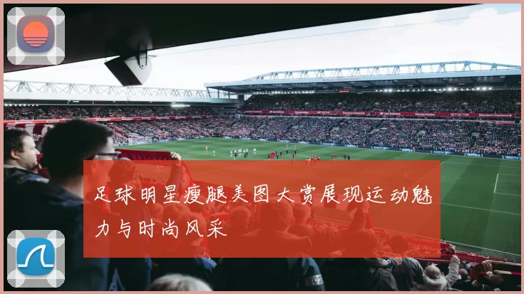 足球明星瘦腿美图大赏展现运动魅力与时尚风采