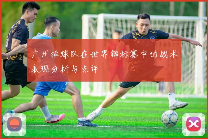 广州排球队在世界锦标赛中的战术表现分析与点评