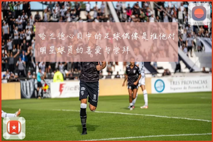哈兰德心目中的足球偶像是谁他对明星球员的喜爱与崇拜