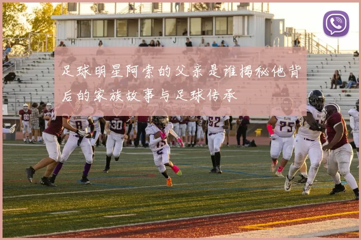 足球明星阿索的父亲是谁揭秘他背后的家族故事与足球传承
