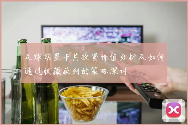 足球明星卡片投资价值分析及如何通过收藏获利的策略探讨