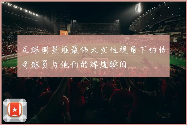 足球明星谁最伟大女性视角下的传奇球员与他们的辉煌瞬间