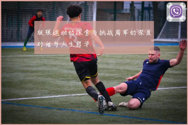 极限运动的探索与挑战周军的深度对话与人生哲学