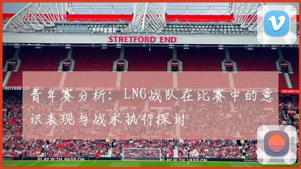 青年赛分析：LNG战队在比赛中的意识表现与战术执行探讨