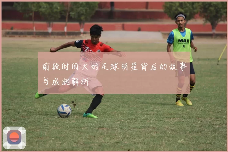 前段时间火的足球明星背后的故事与成就解析