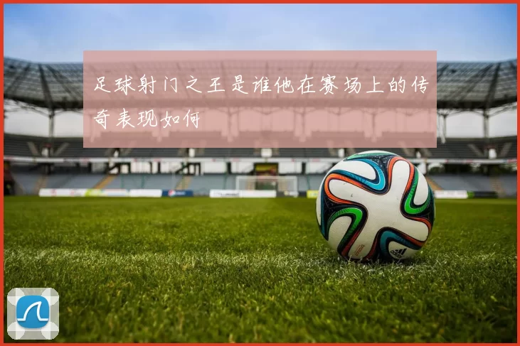 足球射门之王是谁他在赛场上的传奇表现如何