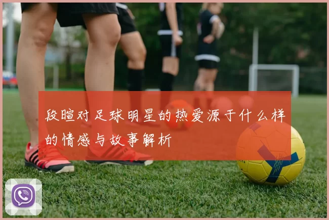 段暄对足球明星的热爱源于什么样的情感与故事解析