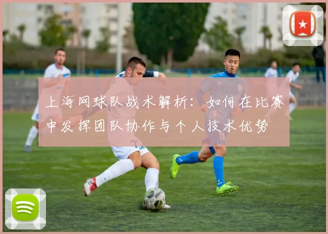 上海网球队战术解析：如何在比赛中发挥团队协作与个人技术优势