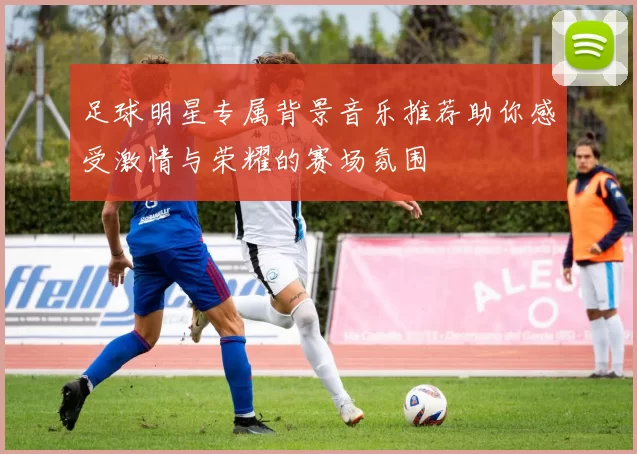 足球明星专属背景音乐推荐助你感受激情与荣耀的赛场氛围