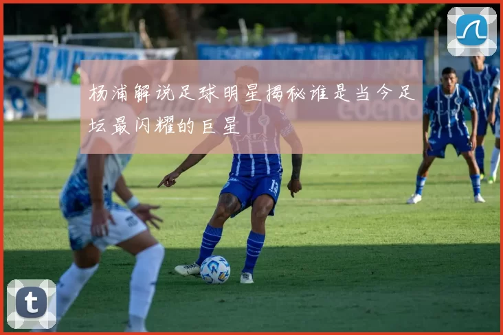 杨浦解说足球明星揭秘谁是当今足坛最闪耀的巨星