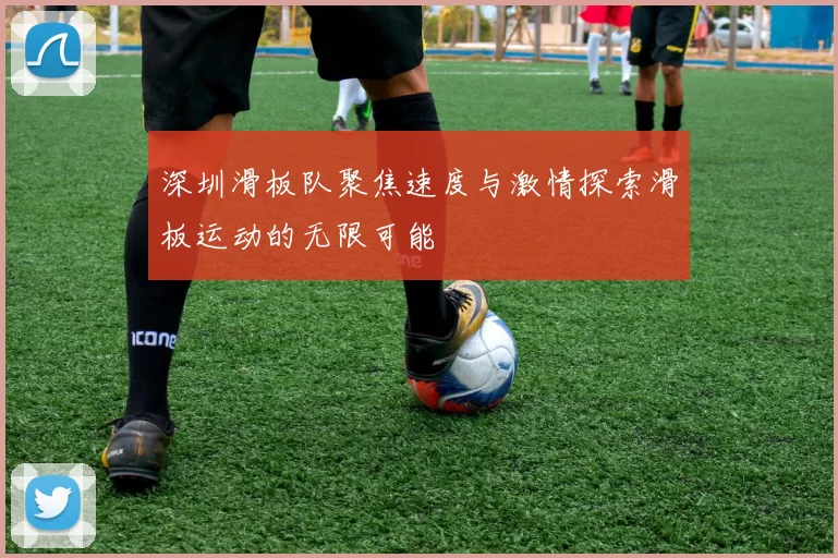 深圳滑板队聚焦速度与激情探索滑板运动的无限可能