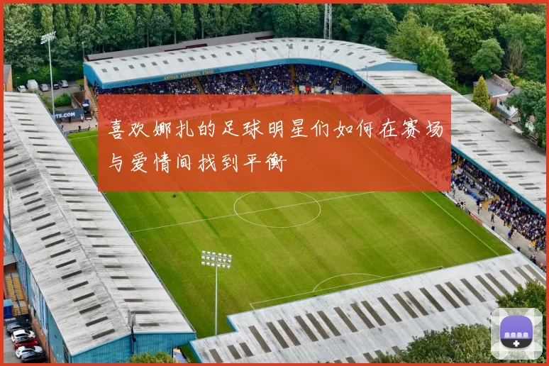 喜欢娜扎的足球明星们如何在赛场与爱情间找到平衡