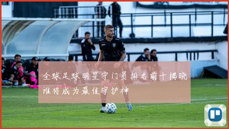 全球足球明星守门员排名前十揭晓谁将成为最佳守护神