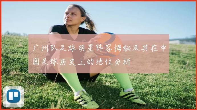 广州队足球明星阵容揭秘及其在中国足球历史上的地位分析