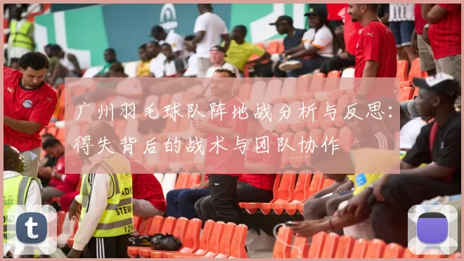 广州羽毛球队阵地战分析与反思：得失背后的战术与团队协作