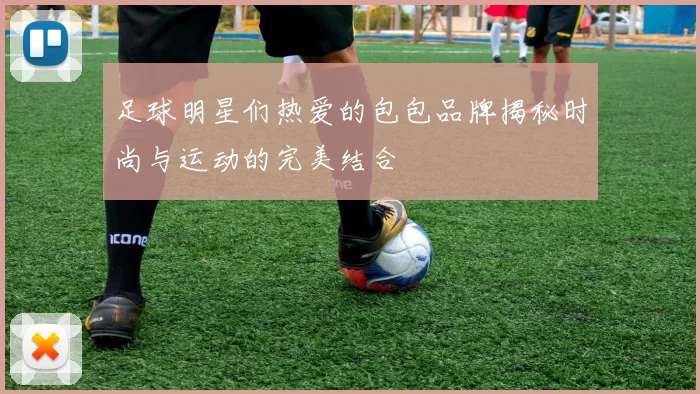 足球明星们热爱的包包品牌揭秘时尚与运动的完美结合