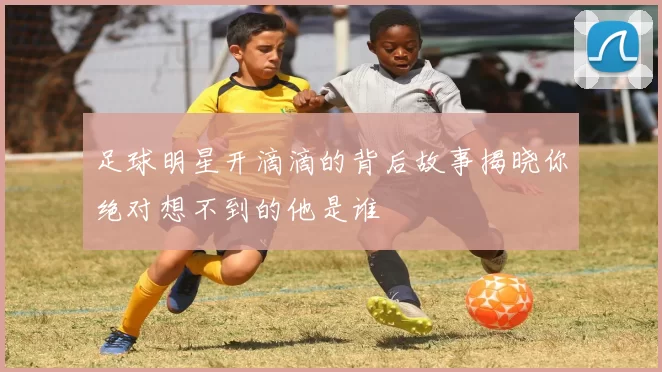 足球明星开滴滴的背后故事揭晓你绝对想不到的他是谁