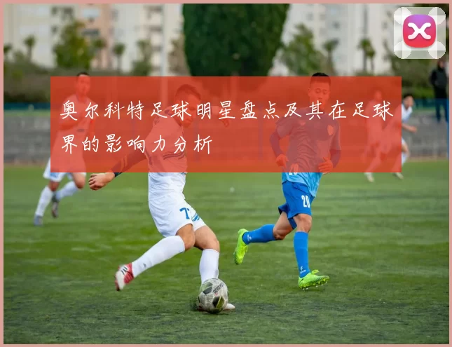 奥尔科特足球明星盘点及其在足球界的影响力分析