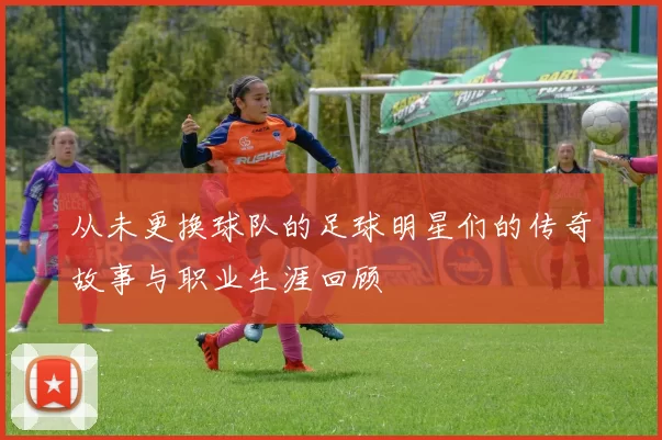 从未更换球队的足球明星们的传奇故事与职业生涯回顾
