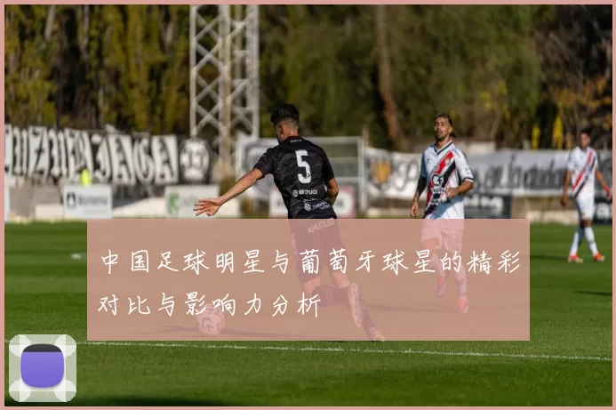 中国足球明星与葡萄牙球星的精彩对比与影响力分析