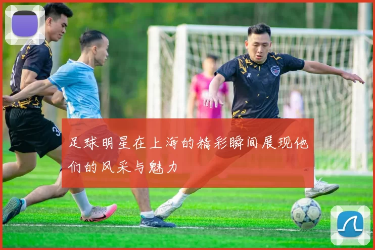 足球明星在上海的精彩瞬间展现他们的风采与魅力