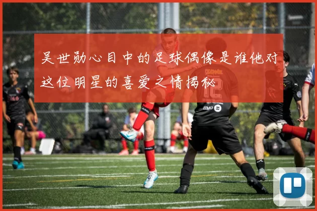 吴世勋心目中的足球偶像是谁他对这位明星的喜爱之情揭秘