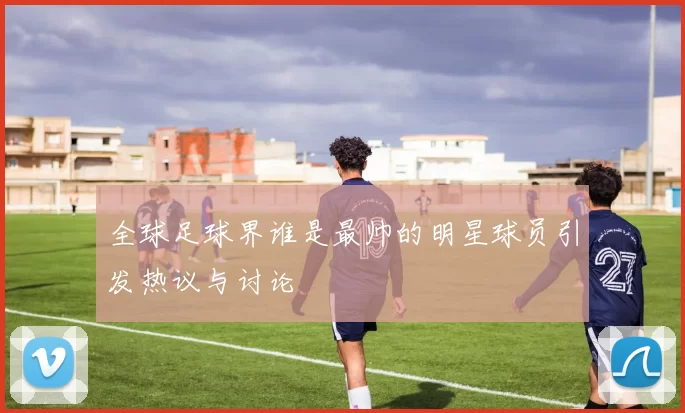 全球足球界谁是最帅的明星球员引发热议与讨论