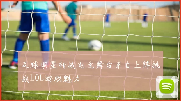 足球明星转战电竞舞台亲自上阵挑战LOL游戏魅力