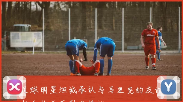 足球明星坦诚承认与马里克的友谊与合作关系引发热议