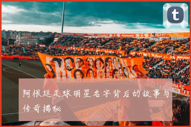 阿根廷足球明星名字背后的故事与传奇揭秘