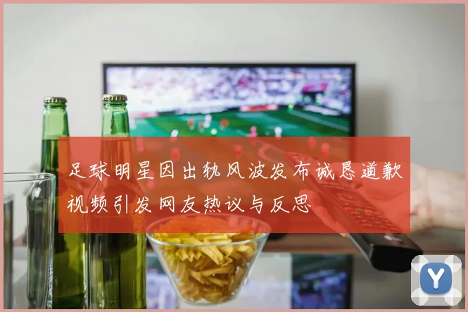 足球明星因出轨风波发布诚恳道歉视频引发网友热议与反思