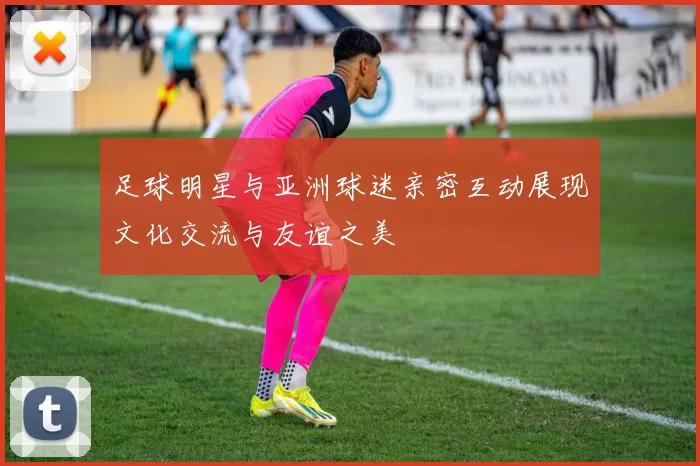 足球明星与亚洲球迷亲密互动展现文化交流与友谊之美