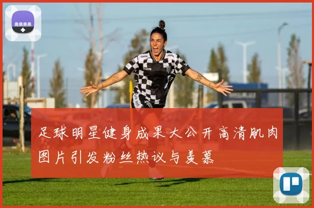 足球明星健身成果大公开高清肌肉图片引发粉丝热议与羡慕