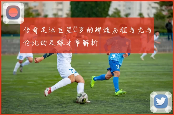 传奇足坛巨星C罗的辉煌历程与无与伦比的足球才华解析
