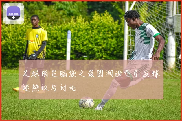 足球明星脑袋之最圆润造型引发球迷热议与讨论