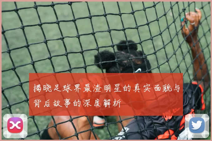 揭晓足球界最渣明星的真实面貌与背后故事的深度解析