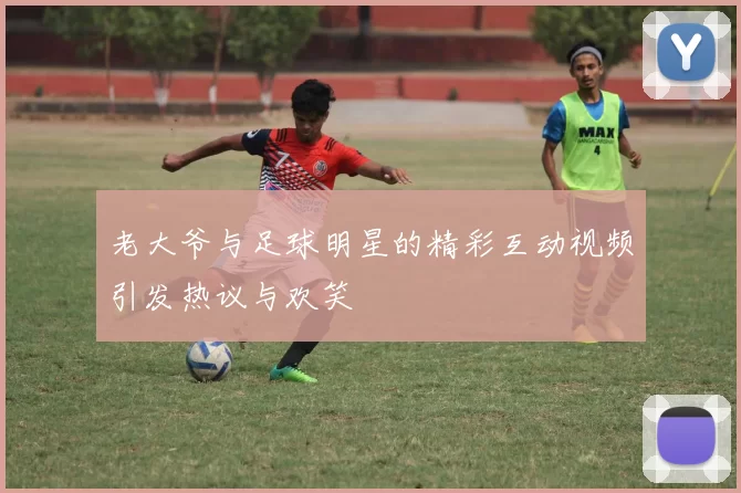 老大爷与足球明星的精彩互动视频引发热议与欢笑