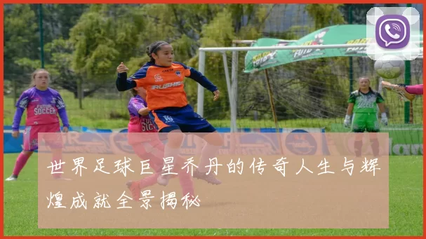 世界足球巨星乔丹的传奇人生与辉煌成就全景揭秘