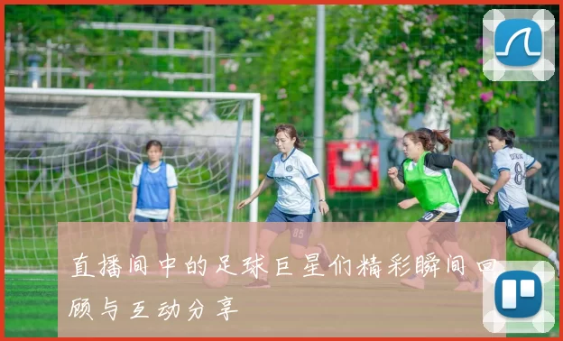 直播间中的足球巨星们精彩瞬间回顾与互动分享