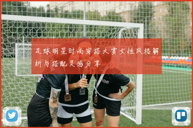 足球明星时尚穿搭大赏女性风格解析与搭配灵感分享