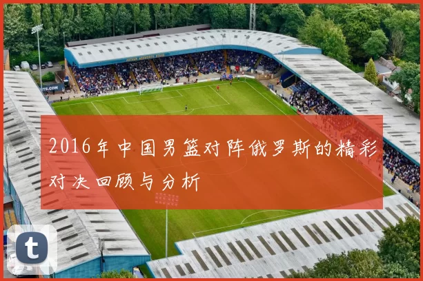 2016年中国男篮对阵俄罗斯的精彩对决回顾与分析