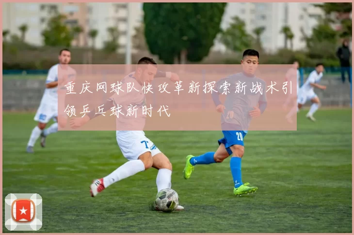 重庆网球队快攻革新探索新战术引领乒乓球新时代
