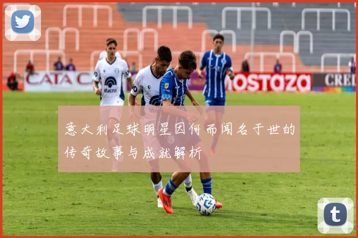 意大利足球明星因何而闻名于世的传奇故事与成就解析