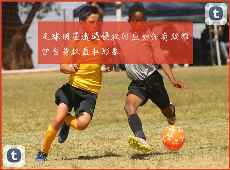 足球明星遭遇侵权时应如何有效维护自身权益和形象