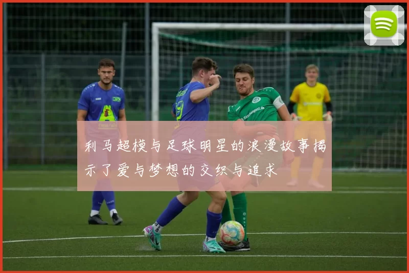 利马超模与足球明星的浪漫故事揭示了爱与梦想的交织与追求