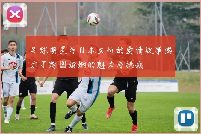 足球明星与日本女性的爱情故事揭示了跨国婚姻的魅力与挑战